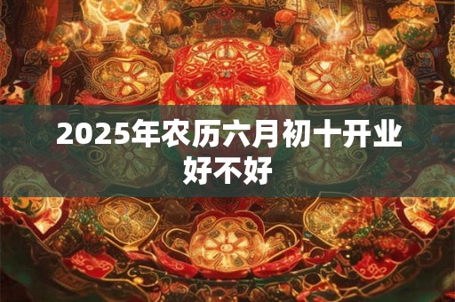 2025年农历六月初十开业好不好