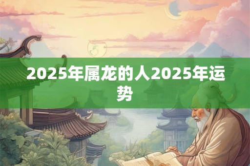 2025年属龙的人2025年运势 2025年属龙的人2025年运势