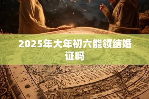 2025年大年初六能领结婚证吗