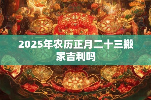 2025年农历正月二十三搬家吉利吗 2025年农历正月二十三搬家吉利吗
