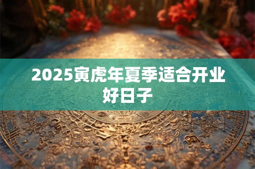 2025寅虎年夏季适合开业好日子 2025寅虎年夏季适合开业好日子