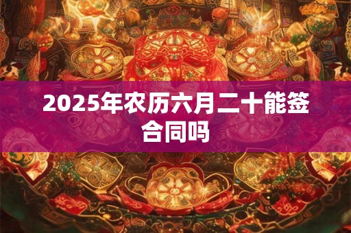 2025年农历六月二十能签合同吗 2025年农历六月二十能签合同吗