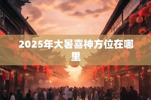 2025年大暑喜神方位在哪里 2025年大暑喜神方位在哪里
