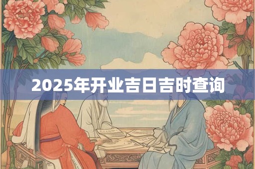2025年开业吉日吉时查询 2025年开业吉日吉时查询
