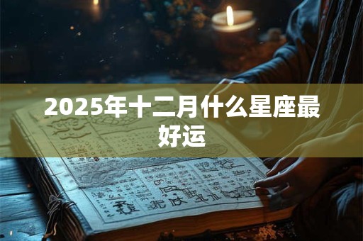 2025年十二月什么星座最好运 2025年十二月什么星座最好运