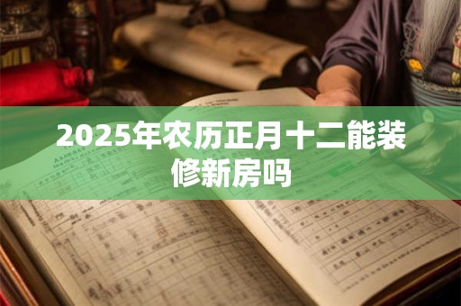 2025年农历正月十二能装修新房吗 2025年农历正月十二能装修新房吗