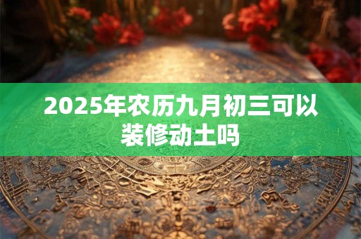 2025年农历九月初三可以装修动土吗 2025年农历九月初三可以装修动土吗