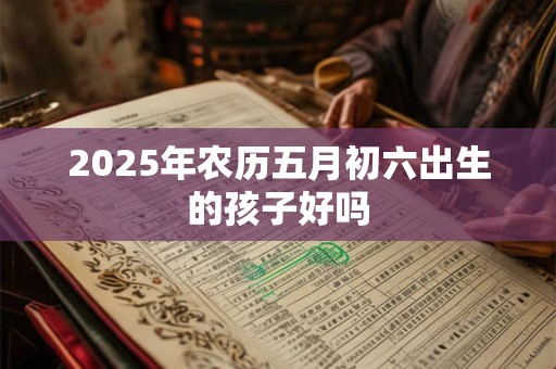 2025年农历五月初六出生的孩子好吗 2025年农历五月初六出生的孩子好吗