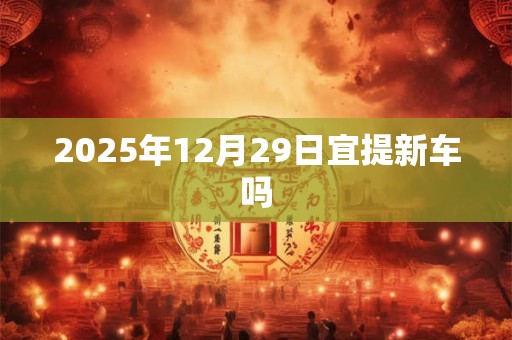 2025年12月29日宜提新车吗 2025年12月29日宜提新车吗
