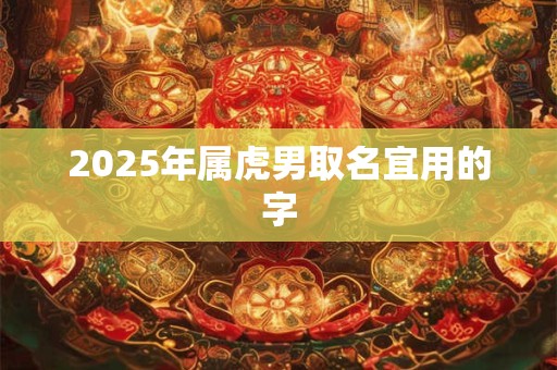 2025年属虎男取名宜用的字 2025年属虎男取名宜用的字