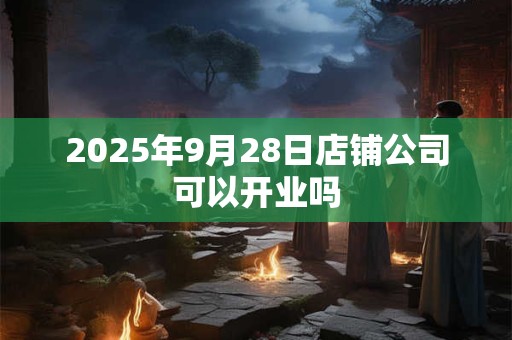 2025年9月28日店铺公司可以开业吗 2025年9月28日店铺公司可以开业吗