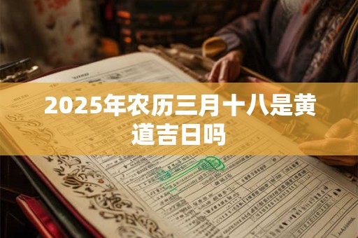 2025年农历三月十八是黄道吉日吗 2025年农历三月十八是黄道吉日吗