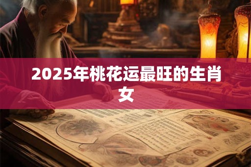 2025年桃花运最旺的生肖女 2025年桃花运最旺的生肖女