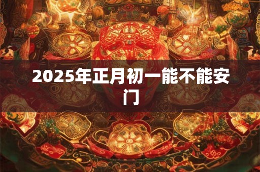 2025年正月初一能不能安门 2025年正月初一能不能安门