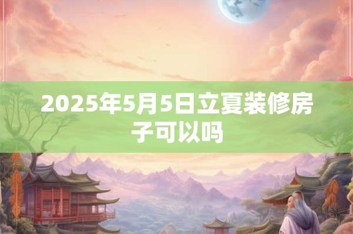 2025年5月5日立夏装修房子可以吗 2025年5月5日立夏装修房子可以吗