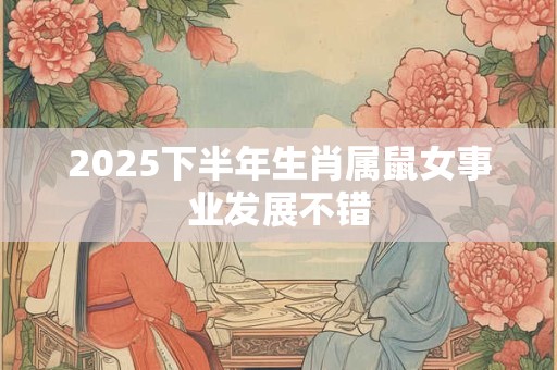 2025下半年生肖属鼠女事业发展不错 2025下半年生肖属鼠女事业发展不错