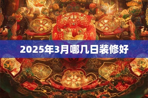 2025年3月哪几日装修好 2025年3月哪几日装修好