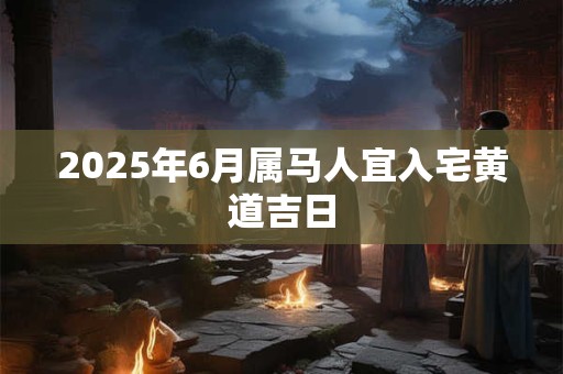 2025年6月属马人宜入宅黄道吉日 2025年6月属马人宜入宅黄道吉日