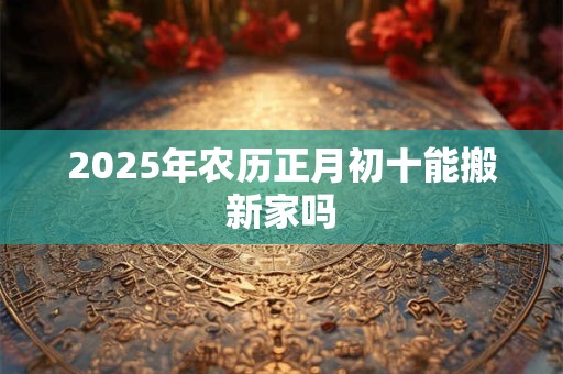 2025年农历正月初十能搬新家吗 2025年农历正月初十能搬新家吗