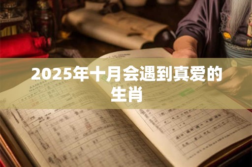 2025年十月会遇到真爱的生肖 2025年十月会遇到真爱的生肖