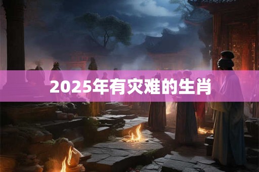 2025年有灾难的生肖 2025年有灾难的生肖