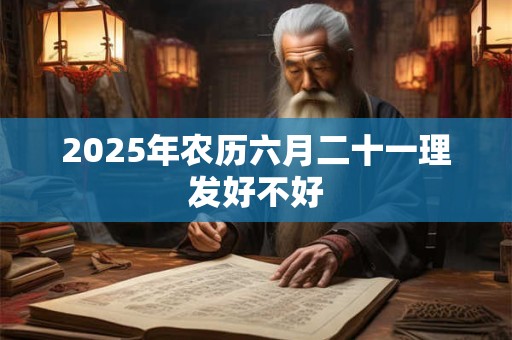 2025年农历六月二十一理发好不好 2025年农历六月二十一理发好不好