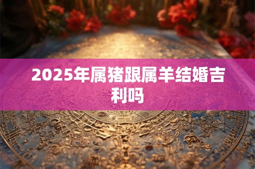 2025年属猪跟属羊结婚吉利吗 2025年属猪跟属羊结婚吉利吗