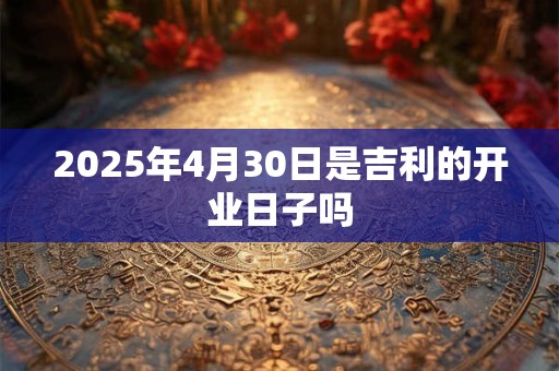 2025年4月30日是吉利的开业日子吗 2025年4月30日是吉利的开业日子吗