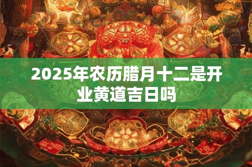 2025年农历腊月十二是开业黄道吉日吗