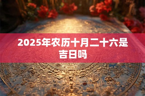 2025年农历十月二十六是吉日吗 2025年农历十月二十六是吉日吗