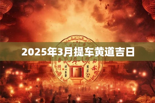 2025年3月提车黄道吉日 2025年3月提车黄道吉日