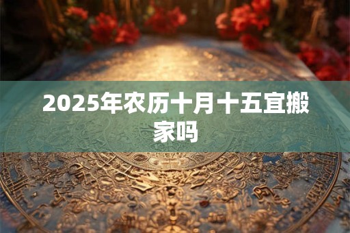 2025年农历十月十五宜搬家吗 2025年农历十月十五宜搬家吗
