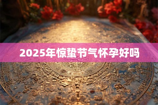 2025年惊蛰节气怀孕好吗 2025年惊蛰节气怀孕好吗