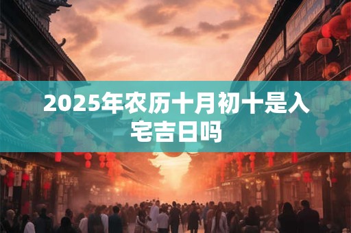 2025年农历十月初十是入宅吉日吗 2025年农历十月初十是入宅吉日吗