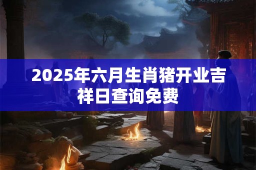 2025年六月生肖猪开业吉祥日查询免费 2025年六月生肖猪开业吉祥日查询免费