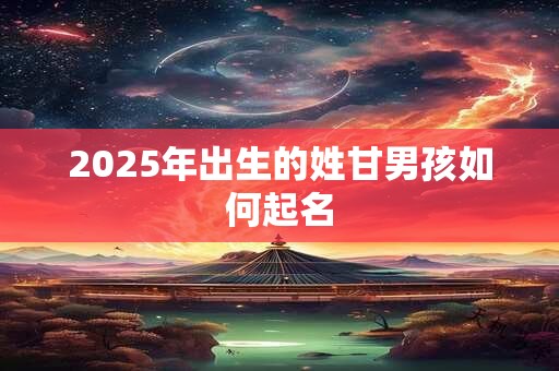 2025年出生的姓甘男孩如何起名 2025年出生的姓甘男孩如何起名
