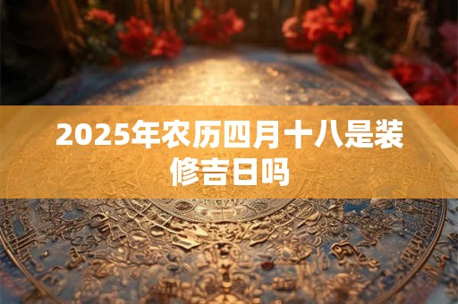 2025年农历四月十八是装修吉日吗 2025年农历四月十八是装修吉日吗