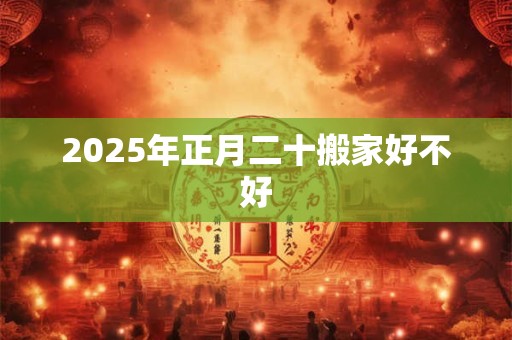 2025年正月二十搬家好不好 2025年正月二十搬家好不好