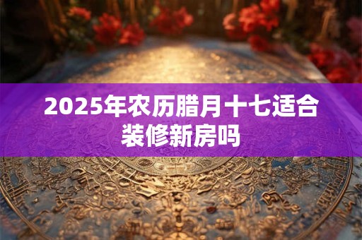 2025年农历腊月十七适合装修新房吗 2025年农历腊月十七适合装修新房吗