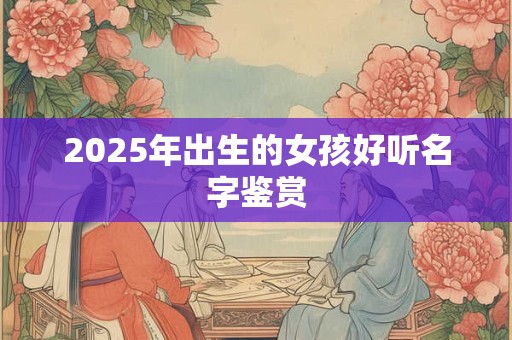 2025年出生的女孩好听名字鉴赏 2025年出生的女孩好听名字鉴赏