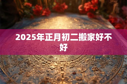 2026年正月初二搬家好不好 2026年正月初二搬家好不好