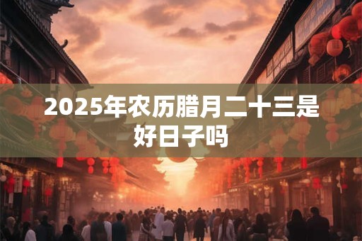 2025年农历腊月二十三是好日子吗 2025年农历腊月二十三是好日子吗