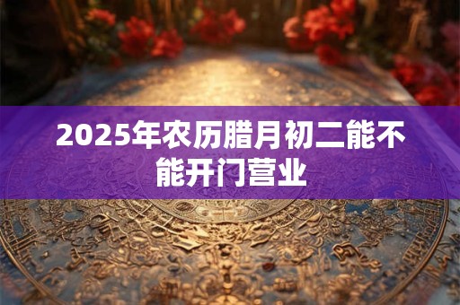 2025年农历腊月初二能不能开门营业 2025年农历腊月初二能不能开门营业