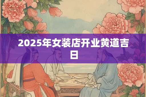 2025年女装店开业黄道吉日 2025年女装店开业黄道吉日