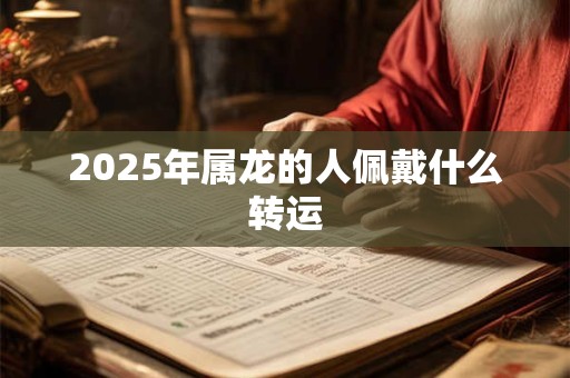 2025年属龙的人佩戴什么转运 2025年属龙的人佩戴什么转运