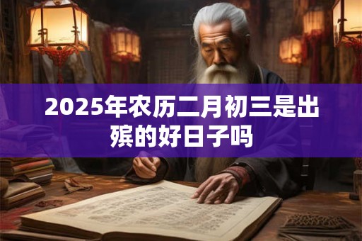 2025年农历二月初三是出殡的好日子吗 2025年农历二月初三是出殡的好日子吗