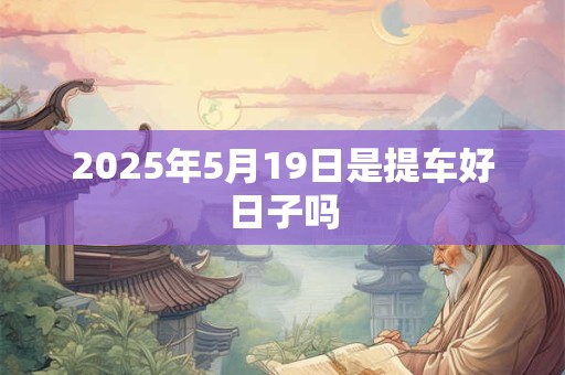 2025年5月19日是提车好日子吗 2025年5月19日是提车好日子吗