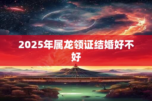 2025年属龙领证结婚好不好 2025年属龙领证结婚好不好