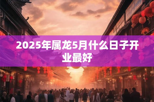 2025年属龙5月什么日子开业最好