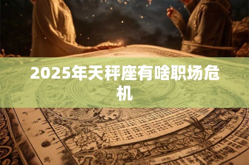 2025年天秤座有啥职场危机 2025年天秤座有啥职场危机